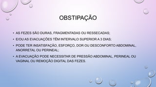 OBSTIPAÇÃO
• AS FEZES SÃO DURAS, FRAGMENTADAS OU RESSECADAS;
• E/OU AS EVACUAÇÕES TÊM INTERVALO SUPERIOR A 3 DIAS;
• PODE TER INSATISFAÇÃO, ESFORÇO, DOR OU DESCONFORTO ABDOMINAL,
ANORRETAL OU PERINEAL;
• A EVACUAÇÃO PODE NECESSITAR DE PRESSÃO ABDOMINAL, PERINEAL OU
VAGINAL OU REMOÇÃO DIGITAL DAS FEZES.
 