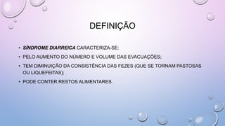 DEFINIÇÃO
• SÍNDROME DIARREICA CARACTERIZA-SE:
• PELO AUMENTO DO NÚMERO E VOLUME DAS EVACUAÇÕES;
• TEM DIMINUIÇÃO DA CONSISTÊNCIA DAS FEZES (QUE SE TORNAM PASTOSAS
OU LIQUEFEITAS);
• PODE CONTER RESTOS ALIMENTARES.
 
