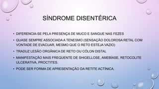 SÍNDROME DISENTÉRICA
• DIFERENCIA-SE PELA PRESENÇA DE MUCO E SANGUE NAS FEZES
• QUASE SEMPRE ASSOCIADA A TENESMO (SENSAÇÃO DOLOROSA RETAL COM
VONTADE DE EVACUAR, MESMO QUE O RETO ESTEJA VAZIO)
• TRADUZ LESÃO ORGÂNICA DE RETO OU CÓLON DISTAL
• MANIFESTAÇÃO MAIS FREQUENTE DE SHIGELLOSE, AMEBÍASE, RETOCOLITE
ULCERATIVA, PROCTITES.
• PODE SER FORMA DE APRESENTAÇÃO DA RETITE ACTÍNICA.
 