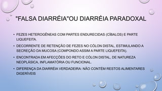 "FALSA DIARRÉIA"OU DIARRÉIA PARADOXAL
• FEZES HETEROGÊNEAS COM PARTES ENDURECIDAS (CÍBALOS) E PARTE
LIQUEFEITA.
• DECORRENTE DE RETENÇÃO DE FEZES NO CÓLON DISTAL, ESTIMULANDO A
SECREÇÃO DA MUCOSA (COMPONDO ASSIM A PARTE LIQUEFEITA).
• ENCONTRADA EM AFECÇÕES DO RETO E CÓLON DISTAL, DE NATUREZA
NEOPLÁSICA, INFLAMATÓRIA OU FUNCIONAL.
• DIFERENÇA DA DIARRÉIA VERDADEIRA: NÃO CONTÉM RESTOS ALIMENTARES
DIGERÍVEIS
 
