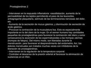 - Intervienen en la respuesta inflamatoria: vasodilatación, aumento de la
permeabilidad de los tejidos permitiendo el paso de los leucocitos,
antiagregante plaquetario, estímulo de las terminaciones nerviosas del dolor,
etc.
- Aumento de la secreción de mucus gástrico, y disminución de secreción de
ácido gástrico.
- Provocan la contracción de la musculatura lisa. Esto es especialmente
importante en la del útero de la mujer. En el semen humano hay cantidades
pequeñas de prostaglandinas para favorecer la contracción del útero y como
consecuencia la ascensión de los espermatozoides a las trompas uterinas
(trompas de falopio). Del mismo modo, son liberadas durante la
menstruación, para favorecer el desprendimiento del endometrio. Así, los
dolores menstruales son tratados muchas veces con inhibidores de la
liberación de prostaglandinas.
- Intervienen en la regulación de la temperatura corporal.
- Controlan el descenso de la presión arterial al favorecer la eliminación de
sustancias en el riñón.
Prostaglandinas 2
 