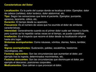 Características del Dolor
Localización: Es la parte del cuerpo donde se localiza el dolor. Ejemplos: dolor
de cabeza (cefalea), dolor toráxico, dolor abdominal, etc.
Tipo: Según las sensaciones que tiene el paciente. Ejemplos: punzante,
opresivo, lacerante, cólico, etc.
Duración: El tiempo desde su aparición.
Frecuencia: Es el número de veces que ha ocurrido el dolor de similares
características.
Intensidad: Generalmente cuando es el primer dolor suele ser intenso o fuerte,
pero cuando se ha repetido varias veces en el tiempo, se puede cuantificar.
Irradiación: Es el trayecto que recorre el dolor desde su localización original
hasta otro lugar.
Síntomas acompañantes: Como náuseas, vómitos, diarrea, fiebre, temblor,
etc.
Signos acompañantes: Sudoración, palidez, escalofríos, trastornos
neurológicos, etc.
Factores agravantes: Son las circunstancias que aumentan el dolor, por
ejemplo tras la ingesta, determinados movimientos, etc.
Factores atenuantes: Son las circunstancias que disminuyen el dolor, por
ejemplo el descanso, posiciones corporales.
Medicamentos: Que calman o que provocan el dolor.
 