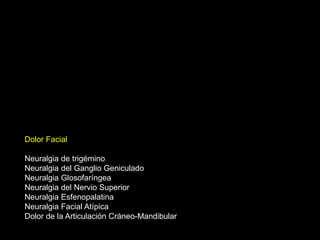 Dolor Facial
Neuralgia de trigémino
Neuralgia del Ganglio Geniculado
Neuralgia Glosofaríngea
Neuralgia del Nervio Superior
Neuralgia Esfenopalatina
Neuralgia Facial Atípica
Dolor de la Articulación Cráneo-Mandibular
 