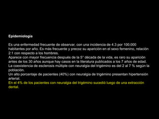 Epidemiología
Es una enfermedad frecuente de observar, con una incidencia de 4.3 por 100.000
habitantes por año. Es más frecuente y precoz su aparición en el sexo femenino, relación
2:1 con respecto a los hombres.
Aparece con mayor frecuencia después de la 5° década de la vida, es raro su aparición
antes de los 30 años aunque hay casos en la literatura publicados a los 7 años de edad.
La coexistencia de esclerosis múltiple con neuralgia del trigémino es del 2 al 7 % según la
población.
Un alto porcentaje de pacientes (40%) con neuralgia de trigémino presentan hipertensión
arterial.
En el 4% de los pacientes con neuralgia del trigémino sucedió luego de una extracción
dental.
 