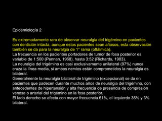 Epidemiología 2
Es extremadamente raro de observar neuralgia del trigémino en pacientes
con dentición intacta, aunque estos pacientes sean añosos, esta observación
también se da para la neuralgia de 1° rama (oftálmica).
La frecuencia en los pacientes portadores de tumor de fosa posterior es
variable de 1:500 (Pennan, 1968), hasta 3:52 (Richards, 1983).
La neuralgia del trigémino es casi exclusivamente unilateral (97%) nunca
cruza la línea media, si ambos nervios están comprometidos la neuralgia es
bilateral.
Generalmente la neuralgia bilateral de trigémino (excepcional) se da en
pacientes que padecen durante muchos años de neuralgia del trigémino, con
antecedentes de hipertensión y alta frecuencia de presencia de compresión
venosa o arterial del trigémino en la fosa posterior.
El lado derecho se afecta con mayor frecuencia 61%, el izquierdo 36% y 3%
bilateral.
 