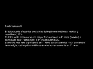 Epidemiología 3
El dolor puede afectar las tres ramas del trigémino (oftálmica, maxilar y
mandibular) 17%.
El dolor suele presentarse con mayor frecuencia en la 2° rama (maxilar) o
combinada con 1° (oftálmica) o 3° (mandibular) 65%.
Es mucho más rara la presencia en 1° rama exclusivamente (4%). En cambio
la neuralgia postherpética oftálmica es casi exclusivamente en 1° rama.
 