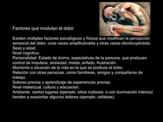 Factores que modulan el dolor
Existen múltiples factores psicológicos y físicos que modifican la percepción
sensorial del dolor, unas veces amplificándola y otras veces disminuyéndola.
Sexo y edad.
Nivel cognitivo.
Personalidad: Estado de ánimo, expectativas de la persona, que producen
control de impulsos, ansiedad, miedo, enfado, frustración.
Momento o situación de la vida en la que se produce el dolor.
Relación con otras personas, como familiares, amigos y compañeros de
trabajo.
Dolores previos y aprendizaje de experiencias previas.
Nivel intelectual, cultura y educación.
Ambiente: ciertos lugares (ejemplo: sitios ruidosos, o con iluminación intensa)
tienden a exacerbar algunos dolores (ejemplo: cefaleas).
 