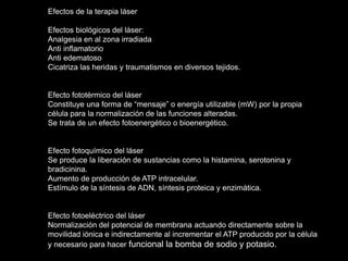 Efectos de la terapia láser
Efectos biológicos del láser:
Analgesia en al zona irradiada
Anti inflamatorio
Anti edematoso
Cicatriza las heridas y traumatismos en diversos tejidos.
Efecto fototérmico del láser
Constituye una forma de “mensaje” o energía utilizable (mW) por la propia
célula para la normalización de las funciones alteradas.
Se trata de un efecto fotoenergético o bioenergético.
Efecto fotoquímico del láser
Se produce la liberación de sustancias como la histamina, serotonina y
bradicinina.
Aumento de producción de ATP intracelular.
Estímulo de la síntesis de ADN, síntesis proteica y enzimática.
Efecto fotoeléctrico del láser
Normalización del potencial de membrana actuando directamente sobre la
movilidad iónica e indirectamente al incrementar el ATP producido por la célula
y necesario para hacer funcional la bomba de sodio y potasio.
 