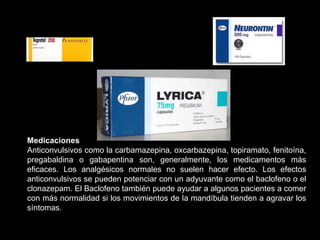 Medicaciones
Anticonvulsivos como la carbamazepina, oxcarbazepina, topiramato, fenitoína,
pregabaldina o gabapentina son, generalmente, los medicamentos más
eficaces. Los analgésicos normales no suelen hacer efecto. Los efectos
anticonvulsivos se pueden potenciar con un adyuvante como el baclofeno o el
clonazepam. El Baclofeno también puede ayudar a algunos pacientes a comer
con más normalidad si los movimientos de la mandíbula tienden a agravar los
síntomas.
 