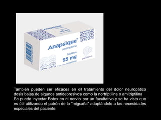 También pueden ser eficaces en el tratamiento del dolor neuropático
dosis bajas de algunos antidepresivos como la nortriptilina o amitriptilina.
Se puede inyectar Botox en el nervio por un facultativo y se ha visto que
es útil utilizando el patrón de la "migraña" adaptándolo a las necesidades
especiales del paciente.
 