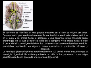El trastorno se clasifica en dos grupos basados en el sitio de origen del dolor.
De este modo pueden describirse una forma timpánica en donde el dolor se inicia
en el oído y se irradia hacia la garganta y una segunda forma conocida como
orofaríngea en la cual el dolor se inicia en la garganta y se irradia hacia el oido
A pesar del sitio de origen del dolor los pacientes clásicamente describen un dolor
paroxístico, lancinante, en algunos casos asociados a bradicardia, síncope y
asistolia.
La neuralgia glosofaríngea es aproximadamente 100 veces menos frecuente que la
neuralgia trigeminal. Se estima que hasta un 10% de los pacientes con neuralgia
glosofaríngea tienen asociada una neuralgia trigeminal.
 