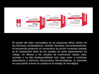 El control del dolor neuropático es en ocasiones difícil; dentro de
los fármacos antiepilépticos, también llamados neuromoduladores,
la lacosamida presenta un mecanismo de acción novedoso basado
en la inactivación lenta de los canales de sodio dependientes de
voltaje, sin afectar a los canales de inactivación rápida; esto,
sumado a su alta biodisponibilidad oral, baja unión a proteínas
plasmáticas y menores interacciones farmacológicas, lo convierte
en una opción a tener en cuenta en el manejo de neuralgias.
 