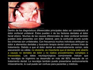 Dentro de los diagnósticos diferenciales principales debe ser considerado el
dolor orofacial unilateral. Éstos pueden ir de los factores dentales al dolor
facial atípico. Muchas de las causas diferenciales de dolor orofacial también
pueden estar presentes con dolor bilateral, pero la confusión ocurre cundo
los síntomas son unilaterales. Con frecuencia muchos individuos atribuyen su
dolor a elementos dentales y buscarán terapia dental como primera línea de
tratamiento. Debido a que el dolor dental es extremadamente común, esta
aseveración es válida; no obstante, es importante que el dentista esté abierto
a causas no dentales de dolor y no realice procedimientos complejos e
irreversibles. Los datos neuroquirúrgicos comúnmente indican que
la neuralgia de trigémino se desarrolla en más del 80% después de un
tratamiento dental. La neuralgia también puede presentarse exclusivamente
intraoralmente, lo cual puede ser confuso para pacientes y médicos.
 