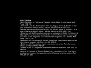 BIBLIOGRAFIA
.- Core Curriculum for Professional Education in Pain. Fields HL (ed). Seattle: IASP
Press, 1995: 1-8.
.- Cerveró F, Laird JMA. Fisiología del dolor. En: Aliaga L. Baños JE, Barutell C, et al
(eds). Tratamiento del dolor: teoría y práctica. Barcelona, MCR 1995: 9-25.
.- Feria M. Neuroquímica funcional del dolor. En: Aliaga L. Baños JE, Barutell C, et al
(eds). Tratamiento del dolor: teoría y práctica. Barcelona, MCR 1995: 27-40.
.- Dickenson AH. NMDA receptor antagonists as analgesics. En: Fields HL, Liebeskind
JC (eds). Pharmacological approaches to the treatment of chronic pain: new concepts
and critical issues. Progress in pain research and management, Vol 1. Seattle: IASP
Press, 1994: 173-87.
.- Petersen-Zeitz KR, Basbaum A. Second messengers, the substantia gelatinosa and
injury-induced persistent pain. Pain 1999, S6: S5-S12.
.- Dickenson AH. Pharmacology of pain transmission and control. Refresher course
syllabus, IASP press 1996: 113-121.
.- Dubner R, Ren K. Endogenous mechanisms of sensory modulation. Pain 1999, S6:
S45-S53.
.- Alvares D, Fitzgerald M. Building blocks of pain: the regulation of key molecules in
spinal sensory neurones during development and following peripheral axotomy. Pain
1999, S6: S71-S85.
 