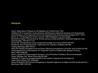 Bibliografía
André. Observations Pratiques sur les Maladies de l´Urethre.Paris 1756.
Apfelbaum IR. A comparison of percutaneous radiofrequency trigeminal neurolysis and microvascular
descompression of the trigeminal nerve for the treatment of tic douloureux.Neurosurgery,1977,1:16-21.
Bonica JJ. The Management of Pain, 2nd edn.1990.Philadelphia; Lea and Febiger.
Bremerich A,Claeys T,Kovacs B,et al. Somato-sensory evoked potentials in facial pain diagnosis. Acta
Stomatol Belg, 1991,88:117-121.
Dandy WE. Concerning the cause of trigeminal neuralgia. Am J Surg.1934,24:447-455.
Daniels DL,Pech P,Pojunas K,et al. Trigeminal nerve: anatomic correlation with MR
imaging.Radiology,1986,159:577.
Elyas AA,Patsalos PN,Agbato OA,et al.Factors influencing simultaneous concentra -tions of total and free
carbamazepine and carbamazepine-10,11-epoxide in serum of children with epilepsy.The Drug
Monit.1986,8:288-292.
Gram L,Jensen PK.Carbamazepine.Toxicity.In: Levy RH,Dreifus FE,Mattson RH,et al.Antiepileptic
Drugs,1989,New York: Raven Press.Pág 555-565.
Hakanson S.Trigeminal neuralgia treated by the inyection of glycerol into the trigeminal
cistern.Neurosurgery,1981,9:638-646.
Hardy PA,Bowsher DR.Contact thermography in idiopathic trigeminal neuralgia and other facials pains.Br J
Neurosurg,1989,3:399-402.
 