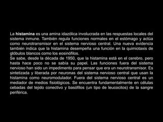 La histamina es una amina idazólica involucrada en las respuestas locales del
sistema inmune. También regula funciones normales en el estómago y actúa
como neurotransmisor en el sistema nervioso central. Una nueva evidencia
también indica que la histamina desempeña una función en la quimiotaxis de
glóbulos blancos como los eosinófilos.
Se sabe, desde la década de 1950, que la histamina está en el cerebro, pero
hasta hace poco no se sabía su papel. Las funciones fuera del sistema
nervioso han sido un impedimento para pensar que era un neurotransmisor. Es
sintetizada y liberada por neuronas del sistema nervioso central que usan la
histamina como neuromodulador. Fuera del sistema nervioso central es un
mediador de medios fisiológicos. Se encuentra fundamentalmente en células
cebadas del tejido conectivo y basófilos (un tipo de leucocitos) de la sangre
periférica.
 