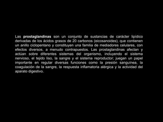 Las prostaglandinas son un conjunto de sustancias de carácter lipídico
derivadas de los ácidos grasos de 20 carbonos (eicosanoides), que contienen
un anillo ciclopentano y constituyen una familia de mediadores celulares, con
efectos diversos, a menudo contrapuestos. Las prostaglandinas afectan y
actúan sobre diferentes sistemas del organismo, incluyendo el sistema
nervioso, el tejido liso, la sangre y el sistema reproductor; juegan un papel
importante en regular diversas funciones como la presión sanguínea, la
coagulación de la sangre, la respuesta inflamatoria alérgica y la actividad del
aparato digestivo.
 