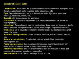 Características del Dolor
Localización: Es la parte del cuerpo donde se localiza el dolor. Ejemplos: dolor
de cabeza (cefalea), dolor toráxico, dolor abdominal, etc.
Tipo: Según las sensaciones que tiene el paciente. Ejemplos: punzante,
opresivo, lacerante, cólico, etc.
Duración: El tiempo desde su aparición.
Frecuencia: Es el número de veces que ha ocurrido el dolor de similares
características.
Intensidad: Generalmente cuando es el primer dolor suele ser intenso o fuerte,
pero cuando se ha repetido varias veces en el tiempo, se puede cuantificar.
Irradiación: Es el trayecto que recorre el dolor desde su localización original
hasta otro lugar.
Síntomas acompañantes: Como náuseas, vómitos, diarrea, fiebre, temblor,
etc.
Signos acompañantes: Sudoración, palidez, escalofríos, trastornos
neurológicos, etc.
Factores agravantes: Son las circunstancias que aumentan el dolor, por
ejemplo tras la ingesta, determinados movimientos, etc.
Factores atenuantes: Son las circunstancias que disminuyen el dolor, por
ejemplo el descanso, posiciones corporales.
Medicamentos: Que calman o que provocan el dolor.
 