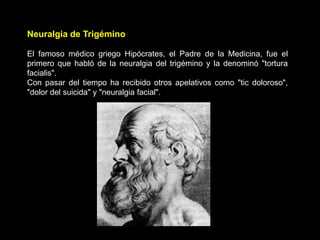Neuralgia de Trigémino
El famoso médico griego Hipócrates, el Padre de la Medicina, fue el
primero que habló de la neuralgia del trigémino y la denominó "tortura
facialis".
Con pasar del tiempo ha recibido otros apelativos como "tic doloroso",
"dolor del suicida" y "neuralgia facial".
 