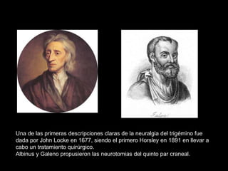 Una de las primeras descripciones claras de la neuralgia del trigémino fue
dada por John Locke en 1677, siendo el primero Horsley en 1891 en llevar a
cabo un tratamiento quirúrgico.
Albinus y Galeno propusieron las neurotomias del quinto par craneal.
 