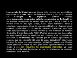 La neuralgia del trigémino es un intenso dolor nervioso que se manifiesta
en ataques en la cara cuando se daña o se roza el quinto nervio cerebral.
La neuralgia del trigémino, también conocida
como prosopalgia, enfermedad suicida o enfermedad de Fothergill, es
un trastorno neuropático del nervio trigémino que provoca episodios de
intenso dolor en los ojos, labios, nariz, cuero cabelludo, frente y
mandíbula. La asociación clínica de neuralgia del trigémino y la presencia de
espasmo hemifacial se conoce como Tic doloroso o tic doloreux, se atribuye
en su descripción original a Nicolás André en su libro Traité sur les maladies
de l’urethre (Paris: Delaguette, 1756). Muchos consideran que la neuralgia
del trigémino está entre las afecciones más dolorosas y fue denominada en
ocasiones la enfermedad del suicidio por el número significativo de
personas que se quitaban la vida antes de que se descubrieran tratamientos
eficaces. Se estima que sufren neuralgia del trigémino una de cada 15,000 a
20,000 personas, aunque las cifras podrían ser significativamente mayores
debido a que son frecuentes los diagnósticos incorrectos. Se suele
desarrollar tras la edad de 40 años, aunque ha habido casos de pacientes
de solo tres años de edad.
 