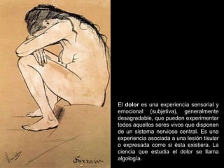 El dolor es una experiencia sensorial y
emocional (subjetiva), generalmente
desagradable, que pueden experimentar
todos aquellos seres vivos que disponen
de un sistema nervioso central. Es una
experiencia asociada a una lesión tisular
o expresada como si ésta existiera. La
ciencia que estudia el dolor se llama
algología.
 