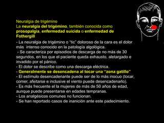 Neuralgia de trigémino
La neuralgia del trigémino, también conocida como
prosopalgia, enfermedad suicida o enfermedad de
Fothergill
La neuralgia de trigémino o “tic”
doloroso de la cara
- La neuralgia de trigémino o “tic” doloroso de la cara es el dolor
más intenso conocido en la patología algológica.
- Se caracteriza por episodios de descarga de no más de 30
segundos, en los que el paciente queda exhausto, aletargado e
invadido por el pánico.
- El dolor se describe como una descarga eléctrica.
- Generalmente se desencadena al tocar una “zona gatillo”
- El estímulo desencadenante puede ser de lo más inocuo (tocar,
comer, afeitarse e inclusive el viento puede desencadenarlo).
- Es más frecuente el la mujeres de más de 50 años de edad,
aunque puede presentarse en edades tempranas.
- Los analgésicos comunes no funcionan.
- Se han reportado casos de inanición ante este padecimiento.
 
