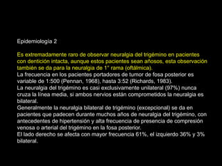 Epidemiología 2
Es extremadamente raro de observar neuralgia del trigémino en pacientes
con dentición intacta, aunque estos pacientes sean añosos, esta observación
también se da para la neuralgia de 1° rama (oftálmica).
La frecuencia en los pacientes portadores de tumor de fosa posterior es
variable de 1:500 (Pennan, 1968), hasta 3:52 (Richards, 1983).
La neuralgia del trigémino es casi exclusivamente unilateral (97%) nunca
cruza la línea media, si ambos nervios están comprometidos la neuralgia es
bilateral.
Generalmente la neuralgia bilateral de trigémino (excepcional) se da en
pacientes que padecen durante muchos años de neuralgia del trigémino, con
antecedentes de hipertensión y alta frecuencia de presencia de compresión
venosa o arterial del trigémino en la fosa posterior.
El lado derecho se afecta con mayor frecuencia 61%, el izquierdo 36% y 3%
bilateral.
 