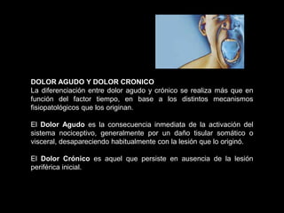 DOLOR AGUDO Y DOLOR CRONICO
La diferenciación entre dolor agudo y crónico se realiza más que en
función del factor tiempo, en base a los distintos mecanismos
fisiopatológicos que los originan.
El Dolor Agudo es la consecuencia inmediata de la activación del
sistema nociceptivo, generalmente por un daño tisular somático o
visceral, desapareciendo habitualmente con la lesión que lo originó.
El Dolor Crónico es aquel que persiste en ausencia de la lesión
periférica inicial.
 