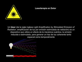 Laserterapia en Dolor
Un láser (de la sigla inglesa Light Amplification by Stimulated Emission of
Radiation, amplificación de luz por emisión estimulada de radiación) es un
dispositivo que utiliza un efecto de la mecánica cuántica, la emisión
inducida o estimulada, para generar un haz de luz coherente tanto
espacial como temporalmente
 