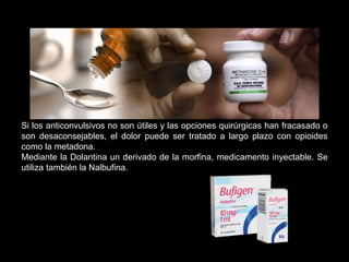 Si los anticonvulsivos no son útiles y las opciones quirúrgicas han fracasado o
son desaconsejables, el dolor puede ser tratado a largo plazo con opioides
como la metadona.
Mediante la Dolantina un derivado de la morfina, medicamento inyectable. Se
utiliza también la Nalbufina.
 