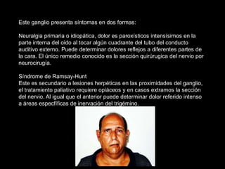 Este ganglio presenta síntomas en dos formas:
Neuralgia primaria o idiopática, dolor es paroxísticos intensísimos en la
parte interna del oido al tocar algún cuadrante del tubo del conducto
auditivo externo. Puede determinar dolores reflejos a diferentes partes de
la cara. El único remedio conocido es la sección quirúrugica del nervio por
neurocirugía.
Síndrome de Ramsay-Hunt
Este es secundario a lesiones herpéticas en las proximidades del ganglio,
el tratamiento paliativo requiere opiáceos y en casos extramos la sección
del nervio. Al igual que el anterior puede determinar dolor referido intenso
a áreas especfíficas de inervación del trigémino.
 
