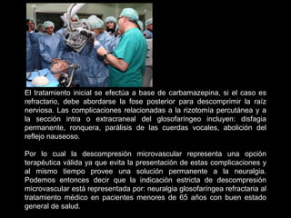 El tratamiento inicial se efectúa a base de carbamazepina, si el caso es
refractario, debe abordarse la fose posterior para descomprimir la raíz
nerviosa. Las complicaciones relacionadas a la rizotomía percutánea y a
la sección intra o extracraneal del glosofaríngeo incluyen: disfagia
permanente, ronquera, parálisis de las cuerdas vocales, abolición del
reflejo nauseoso.
Por lo cual la descompresión microvascular representa una opción
terapéutica válida ya que evita la presentación de estas complicaciones y
al mismo tiempo provee una solución permanente a la neuralgia.
Podemos entonces decir que la indicación estricta de descompresión
microvascular está representada por: neuralgia glosofaríngea refractaria al
tratamiento médico en pacientes menores de 65 años con buen estado
general de salud.
 