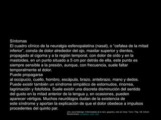 Síntomas
El cuadro clínico de la neuralgia esfenopalatina (nasal), o “cefalea de la mitad
inferior”, consta de dolor alrededor del ojo, maxilar superior y dientes,
propagado al cigoma y a la región temporal, con dolor de oído y en la
mastoides, en un punto situado a 5 cm por detrás de ella, este punto es
siempre sensible a la presión, aunque, con frecuencia, suele faltar
temporalmente el dolor.
Puede propagarse
al occipucio, cuello, hombro, escápula, brazo, antebrazo, mano y dedos.
Puede existir también un síndrome simpático de estornudos, rinorrea,
lagrimación y fotofobia. Suele existir una discreta disminución del sentido
del gusto en la mitad anterior de la lengua y, en ocasiones, pueden
aparecer vértigos. Muchos neurólogos dudan de la existencia de
este síndrome y aportan la explicación de que el dolor obedece a impulsos
procedentes del quinto par.
John Jacob Ballenger. Enfermedades de la nariz, garganta y oído (en línea). Tomo 1 Pág. 126. Edición
Revolucionaria. La Habana. Cuba. 1981.
 