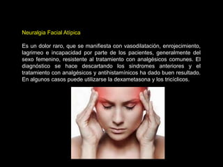 Neuralgia Facial Atípica
Es un dolor raro, que se manifiesta con vasodilatación, enrojecimiento,
lagrimeo e incapacidad por parte de los pacientes, generalmente del
sexo femenino, resistente al tratamiento con analgésicos comunes. El
diagnóstico se hace descartando los sindromes anteriores y el
tratamiento con analgésicos y antihistamínicos ha dado buen resultado.
En algunos casos puede utilizarse la dexametasona y los tricíclicos.
 