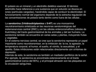 El potasio es un mineral y un electrolito dietético esencial. El término
electrolito hace referencia a una sustancia que en solución se disocia en
iones (partículas cargadas), haciéndola capaz de conducir la electricidad. El
funcionamiento normal del organismo depende de la estrecha regulación de
las concentraciones de potasio tanto dentro como fuera de las células .
La serotonina (5-hidroxitriptamina o 5-HT) es una monoamina
neurotransmisora sintetizada en las neuronas serotoninérgicas del
sistemanervioso central (SNC) y en las células enterocromafines (células de
Kulchitsky) del tracto gastrointestinal de los animales y del ser humano. La
serotonina también se encuentra en varias setas y plantas, incluyendo frutas
y vegetales.
En el sistema nervioso central, se cree que la serotonina representa un papel
importante como neurotransmisor, en la inhibición de: la ira, la agresión, la
temperatura corporal, el humor, el sueño, el vómito, la sexualidad, y el
apetito. Estas inhibiciones están relacionadas directamente con síntomas de
depresión.
Además de esto, la serotonina es también un mediador periférico de la señal.
Por ejemplo, la serotonina es encontrada extensivamente en el tracto
gastrointestinal (cerca del 90%), y el principal almacén son las plaquetas en
la circulación sanguínea.
 