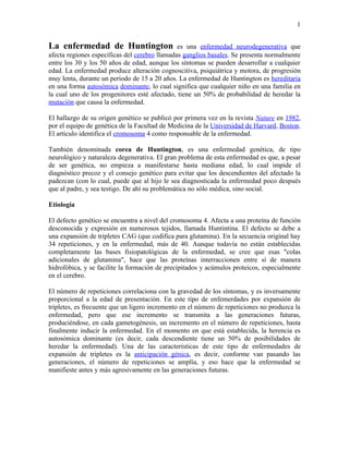 1


La enfermedad de Huntington                    es una enfermedad neurodegenerativa que
afecta regiones específicas del cerebro llamadas ganglios basales. Se presenta normalmente
entre los 30 y los 50 años de edad, aunque los síntomas se pueden desarrollar a cualquier
edad. La enfermedad produce alteración cognoscitiva, psiquiátrica y motora, de progresión
muy lenta, durante un periodo de 15 a 20 años. La enfermedad de Huntington es hereditaria
en una forma autosómica dominante, lo cual significa que cualquier niño en una familia en
la cual uno de los progenitores esté afectado, tiene un 50% de probabilidad de heredar la
mutación que causa la enfermedad.

El hallazgo de su origen genético se publicó por primera vez en la revista Nature en 1982,
por el equipo de genética de la Facultad de Medicina de la Universidad de Harvard, Boston.
El artículo identifica el cromosoma 4 como responsable de la enfermedad.

También denominada corea de Huntington, es una enfermedad genética, de tipo
neurológico y naturaleza degenerativa. El gran problema de esta enfermedad es que, a pesar
de ser genética, no empieza a manifestarse hasta mediana edad, lo cual impide el
diagnóstico precoz y el consejo genético para evitar que los descendientes del afectado la
padezcan (con lo cual, puede que al hijo le sea diagnosticada la enfermedad poco después
que al padre, y sea testigo. De ahí su problemática no sólo médica, sino social.

Etiología

El defecto genético se encuentra a nivel del cromosoma 4. Afecta a una proteína de función
desconocida y expresión en numerosos tejidos, llamada Huntintina. El defecto se debe a
una expansión de tripletes CAG (que codifica para glutamina). En la secuencia original hay
34 repeticiones, y en la enfermedad, más de 40. Aunque todavía no están establecidas
completamente las bases fisiopatológicas de la enfermedad, se cree que esas "colas
adicionales de glutamina", hace que las proteínas interraccionen entre sí de manera
hidrofóbica, y se facilite la formación de precipitados y acúmulos proteicos, especialmente
en el cerebro.

El número de repeticiones correlaciona con la gravedad de los síntomas, y es inversamente
proporcional a la edad de presentación. En este tipo de enfemerdades por expansión de
tripletes, es frecuente que un ligero incremento en el número de repeticiones no produzca la
enfermedad, pero que ese incremento se transmita a las generaciones futuras,
produciéndose, en cada gametogénesis, un incremento en el número de repeticiones, hasta
finalmente inducir la enfermedad. En el momento en que está establecida, la herencia es
autosómica dominante (es decir, cada descendiente tiene un 50% de posibilidades de
heredar la enfermedad). Una de las características de este tipo de enfermedades de
expansión de tripletes es la anticipación génica, es decir, conforme van pasando las
generaciones, el número de repeticiones se amplía, y eso hace que la enfermedad se
manifieste antes y más agresivamente en las generaciones futuras.
 