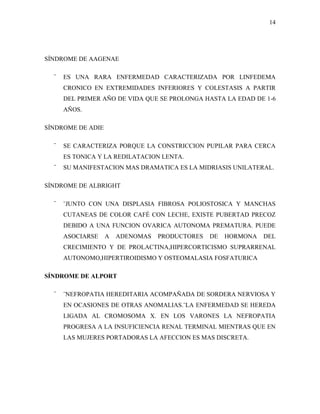 14




SÍNDROME DE AAGENAE

  ¨   ES UNA RARA ENFERMEDAD CARACTERIZADA POR LINFEDEMA
      CRONICO EN EXTREMIDADES INFERIORES Y COLESTASIS A PARTIR
      DEL PRIMER AÑO DE VIDA QUE SE PROLONGA HASTA LA EDAD DE 1-6
      AÑOS.

SÍNDROME DE ADIE

  ¨   SE CARACTERIZA PORQUE LA CONSTRICCION PUPILAR PARA CERCA
      ES TONICA Y LA REDILATACION LENTA.
  ¨   SU MANIFESTACION MAS DRAMATICA ES LA MIDRIASIS UNILATERAL.

SÍNDROME DE ALBRIGHT

  ¨   ¨JUNTO CON UNA DISPLASIA FIBROSA POLIOSTOSICA Y MANCHAS
      CUTANEAS DE COLOR CAFÉ CON LECHE, EXISTE PUBERTAD PRECOZ
      DEBIDO A UNA FUNCION OVARICA AUTONOMA PREMATURA. PUEDE
      ASOCIARSE    A   ADENOMAS   PRODUCTORES   DE   HORMONA   DEL
      CRECIMIENTO Y DE PROLACTINA,HIPERCORTICISMO SUPRARRENAL
      AUTONOMO,HIPERTIROIDISMO Y OSTEOMALASIA FOSFATURICA

SÍNDROME DE ALPORT

  ¨   ¨NEFROPATIA HEREDITARIA ACOMPAÑADA DE SORDERA NERVIOSA Y
      EN OCASIONES DE OTRAS ANOMALIAS.¨LA ENFERMEDAD SE HEREDA
      LIGADA AL CROMOSOMA X. EN LOS VARONES LA NEFROPATIA
      PROGRESA A LA INSUFICIENCIA RENAL TERMINAL MIENTRAS QUE EN
      LAS MUJERES PORTADORAS LA AFECCION ES MAS DISCRETA.
 