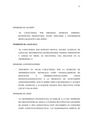 15




SÍNDROME DE ALSTRÖN

  ¨   ¨SE   CARACTERIZA       POR       OBESIDAD,   DIABETES,    SORDERA,
      RETINOPATIA PIGMENTARIA. PUEDE ASOCIARSE A ENFERMEDAD
      MEDULAR QUISTICA DEL RIÑON.

SÍNDROME DE ANGELMAN

  ¨   ¨SE CARACTERIZA POR RETRASO MENTAL SEVERO, AUSENCIA DE
      LENGUAJE, MOVIMIENTOS ESTEREOTIPADOS, SONRISA PERMANENTE
      Y ANDAR EN TIRON. SE ENCUENTRA UNA DELECION EN EL
      CROMOSOMA 15

SÍNDROME ANTIFOSFOLÍPIDOS

  ¨   ¨DESCRIPTO EN 1983,SE CARACTERIZA POR LA APARICION DE
      TROMBOSIS,TANTO       ARTERIALES       COMO   VENOSAS,ABORTOS   DE
      REPETICION        Y           TROMBOCITOPENIA,ENTRE          OTRAS
      MANIFESTACIONES,JUNTO         A   LA   PRESENCIA   DE   ANTICUERPOS
      ANTIFOSFOLIPIDOS. AFECTA SOBRE TODO A MUJERES(80%) Y AUNQUE
      PUEDE APARECER A CUALQUIER EDAD,ES MAS FRECUENTE ENTRE
      LOS 20 Y LOS 40 AÑOS.

SÍNDROME DE APERT

  ¨   ¨LA DEFORMIDAD CRANEOFACIAL ES SIMILAR A LA DEL SINDROME
      DE CROUZON,PERO SE ASOCIA A FUSIONES MULTIPLES DE LOS DEDOS
      DE MANOS Y PIES (SINDACTILIA).¨ESTE SD.TAMBIEN ES CONOCIDO
      COMO ACROCEFALOSINDACTILIA. LAS RADIOGRAFIAS SIMPLES DE
 