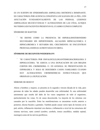 17

ES UN SUBTIPO DE EPIDERMÓLISIS AMPOLLOSA DISTRÓFICA DOMINANTE.
SE CARACTERIZA POR AUSENCIA CONGÉNITA LOCALIZADA DE LA PIEL, CON
AFECTACIÓN         FUNDAMENTALMENTE                 DE     LAS     PIERNAS,       LESIONES
AMPOLLOSAS MUCOCUTÁNEAS Y ALTERACIONES DE LAS UÑAS, AUNQUE
NO TODOS LOS PACIENTES PRESENTAN EL CUADRO CLÍNICO COMPLETO

SÍNDROME DE BARTTER

   ¨   ¨SE DEFINE COMO LA PRESENCIA DE HIPERALDOSTERONISMO
       SECUNDARIO SIN HIPERTENSION, ALCALOSIS HIPOCALCEMICA E
       HIPOCLOREMICA Y RETARDO DEL CRECIMIENTO. SE ENCUENTRAN
       PROSTAGLANDINAS AUMENTADAS EN ORINA.

SÍNDROME DE BECKWITH-WIEDERMANN

   ¨   ¨SE CARACTERIZA POR ONFALOCELE,GIGANTISMO,MACROGLOSIA E
       HIPOGLUCEMIA. ¨SE ASOCIA A UNA DUPLICACION DE LOS BRAZOS
       CORTOS DEL CROMOSOMA 11. EN GENERAL SU PRESENTACION ES
       ESPORADICA Y SOLO SE DESCRIBEN CASOS FAMILIARES CUANDO
       HAY      ALTERACIONES            CROMOSOMICAS             ESTRUCTURALES           QUE
       ORIGINAN LA DUPLICACION.

SÍDROME DE BEHCET

Afecta a hombres y mujeres, se presenta en la segunda o tercera década de la vida, pero
personas de todas las edades pueden desarrollar esta enfermedad. Es una enfermedad
autoinmune que resulta del daño de los vasos sanguíneos de todo el organismo,
particularmente las venas. Es de causa desconocida. La mayoría de los síntomas son
causados por la vasculitis. Entre las manifestaciones se encuentran uveítis anterior o
posterior, úlceras bucales y genitales. También puede causar varios tipos de lesiones en la
piel, artritis, inflamación intestinal con diarrea e inflamación a nivel de las estructuras del
sistema nervioso, tanto central (cerebro, cerebelo, tronco encefálico, médula espinal,
meninges) como de los nervios periféricos.
 