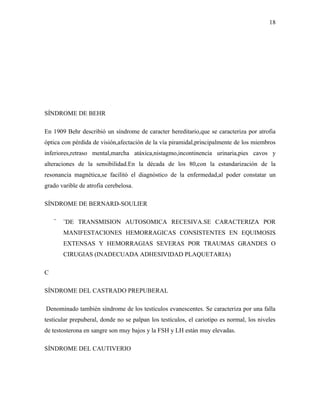 18




SÍNDROME DE BEHR

En 1909 Behr describió un síndrome de caracter hereditario,que se caracteriza por atrofia
óptica con pérdida de visión,afectación de la vía piramidal,principalmente de los miembros
inferiores,retraso mental,marcha atáxica,nistagmo,incontinencia urinaria,pies cavos y
alteraciones de la sensibilidad.En la década de los 80,con la estandarización de la
resonancia magnética,se facilitó el diagnóstico de la enfermedad,al poder constatar un
grado varible de atrofia cerebelosa.

SÍNDROME DE BERNARD-SOULIER

    ¨   ¨DE TRANSMISION AUTOSOMICA RECESIVA.SE CARACTERIZA POR
        MANIFESTACIONES HEMORRAGICAS CONSISTENTES EN EQUIMOSIS
        EXTENSAS Y HEMORRAGIAS SEVERAS POR TRAUMAS GRANDES O
        CIRUGIAS (INADECUADA ADHESIVIDAD PLAQUETARIA)

C

SÍNDROME DEL CASTRADO PREPUBERAL

Denominado también síndrome de los testículos evanescentes. Se caracteriza por una falla
testicular prepuberal, donde no se palpan los testículos, el cariotipo es normal, los niveles
de testosterona en sangre son muy bajos y la FSH y LH están muy elevadas.

SÍNDROME DEL CAUTIVERIO
 