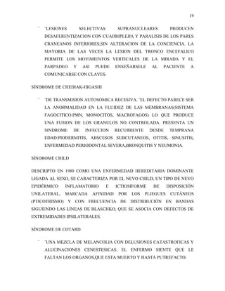 19

  ¨   ¨LESIONES       SELECTIVAS         SUPRANUCLEARES          PRODUCEN
      DESAFERENTIZACION CON CUADRIPLEJIA Y PARALISIS DE LOS PARES
      CRANEANOS INFERIORES,SIN ALTERACION DE LA CONCIENCIA. LA
      MAYORIA DE LAS VECES LA LESION DEL TRONCO ENCEFALICO
      PERMITE LOS MOVIMIENTOS VERTICALES DE LA MIRADA Y EL
      PARPADEO    Y    ASI    PUEDE     ENSEÑARSELE    AL    PACIENTE    A
      COMUNICARSE CON CLAVES.

SÍNDROME DE CHEDIAK-HIGASHI

  ¨   ¨DE TRANSMISION AUTOSOMICA RECESIVA. ¨EL DEFECTO PARECE SER
      LA ANORMALIDAD EN LA FLUIDEZ DE LAS MEMBRANAS(SISTEMA
      FAGOCITICO:PMN, MONOCITOS, MACROFAGOS) LO QUE PRODUCE
      UNA FUSION DE LOS GRANULOS NO CONTROLADA. PRESENTA UN
      SINDROME    DE    INFECCION       RECURRENTE     DESDE     TEMPRANA
      EDAD:PIODERMITIS, ABSCESOS SUBCUTANEOS, OTITIS, SINUSITIS,
      ENFERMEDAD PERIODONTAL SEVERA,BRONQUITIS Y NEUMONIA.

SÍNDROME CHILD

DESCRIPTO EN 1980 COMO UNA ENFERMEDAD HEREDITARIA DOMINANTE
LIGADA AL SEXO, SE CARACTERIZA POR EL NEVO CHILD, UN TIPO DE NEVO
EPIDÉRMICO    INFLAMATORIO         E    ICTIOSIFORME    DE      DISPOSICIÓN
UNILATERAL,   MARCADA        AFINIDAD    POR   LOS   PLIEGUES    CUTÁNEOS
(PTICOTRISMO) Y CON FRECUENCIA DE DISTRIBUCIÓN EN BANDAS
SIGUIENDO LAS LÍNEAS DE BLASCHKO, QUE SE ASOCIA CON DEFECTOS DE
EXTREMIDADES IPSILATERALES.

SÍNDROME DE COTARD

  ¨   ¨UNA MEZCLA DE MELANCOLIA CON DELUSIONES CATASTROFICAS Y
      ALUCINACIONES CENESTESICAS. EL ENFERMO SIENTE QUE LE
      FALTAN LOS ORGANOS,QUE ESTA MUERTO Y HASTA PUTREFACTO.
 