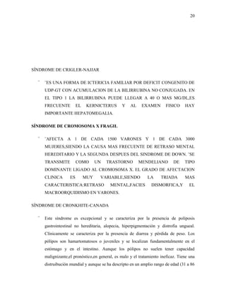 20




SÍNDROME DE CRIGLER-NAJJAR

  ¨   ¨ES UNA FORMA DE ICTERICIA FAMILIAR POR DEFICIT CONGENITO DE
      UDP-GT CON ACUMULACION DE LA BILIRRUBINA NO CONJUGADA. EN
      EL TIPO 1 LA BILIRRUBINA PUEDE LLEGAR A 40 O MAS MG/DL,ES
      FRECUENTE          EL    KERNICTERUS      Y    AL    EXAMEN        FISICO    HAY
      IMPORTANTE HEPATOMEGALIA.

SÍNDROME DE CROMOSOMA X FRAGIL

  ¨   ¨AFECTA A 1 DE CADA 1500 VARONES Y 1 DE CADA 3000
      MUJERES,SIENDO LA CAUSA MAS FRECUENTE DE RETRASO MENTAL
      HEREDITARIO Y LA SEGUNDA DESPUES DEL SINDROME DE DOWN. ¨SE
      TRANSMITE          COMO       UN   TRASTORNO        MENDELIANO         DE    TIPO
      DOMINANTE LIGADO AL CROMOSOMA X. EL GRADO DE AFECTACION
      CLINICA       ES        MUY    VARIABLE,SIENDO          LA      TRIADA       MAS
      CARACTERISTICA:RETRASO              MENTAL,FACIES          DISMORFICA,Y         EL
      MACROORQUIDISMO EN VARONES.

SÍNDROME DE CRONKHITE-CANADA

  ¨   Este síndrome es excepcional y se caracteriza por la presencia de poliposis
      gastrointestinal no hereditaria, alopecia, hiperpigmentación y distrofia ungueal.
      Clínicamente se caracteriza por la presencia de diarrea y pérdida de peso. Los
      pólipos son hamartomatosos o juveniles y se localizan fundamentalmente en el
      estómago y en el intestino. Aunque los pólipos no suelen tener capacidad
      malignizante,el pronóstico,en general, es malo y el tratamiento ineficaz. Tiene una
      distruibución mundial y aunque se ha descripto en un amplio rango de edad (31 a 86
 