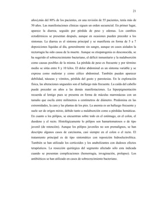 21

años),más del 80% de los pacientes, en una revisión de 55 pacientes, tenía más de
50 años. Las manifestaciones clínicas siguen un orden secuencial. En primer lugar,
aparece la diarrea, seguido por pérdida de peso y edemas. Los cambios
ectodérmicos se presentan después, aunque en ocasiones pueden preceder a los
síntomas. La diarrea es el síntoma principal y se manifiesta en forma de 5 a 7
deposiciones líquidas al día, generalmente sin sangre, aunque en casos aislados la
rectorragia ha sido causa de la muerte. Aunque su etiopatogenia es desconocida, se
ha sugerido el sobrecrecimiento bacteriano, el déficit inmunitario y la malabsorción
como causas posibles de la misma. La pérdida de peso es frecuente y por término
medio se sitúa entre 8 y 10 kilos. El dolor abdominal es un síntoma variable y se
expresa como malestar y como cólico abdominal. También pueden aparecer
debilidad, náuseas y vómitos, pérdida del gusto y parestesias. En la exploración
física, las alteraciones ungueales son el hallazgo más frecuente. La caída del cabello
puede preceder en años a las demás manifestaciones. La hiperpigmentación
recuerda al lentigo pues se presenta en forma de máculas marronáceas con un
tamaño que oscila entre milímetros a centímetros de diámetro. Predomina en las
extremidades, la cara y las plantas de los pies. La anemia es un hallazgo frecuente y
suele ser de origen mixto, debido tanto a malabsorción como a pérdidas hemáticas.
En cuanto a los pólipos, se encuentran sobre todo en el estómago, en el colon, el
duodeno y el recto. Histológicamente lo pólipos son hamartomatosos o de tipo
juvenil (de retención). Aunque los pólipos juveniles no son premalignos, se han
descripto algunos casos de carcinoma, casi siempre en el colon o el recto. El
tratamiento principal es de tipo sintomático con reposición hidroelectrolítica.
También se han utilizado los corticoides y los anabolizantes con dudosos efectos
terapéuticos. La resección quirúrgica del segmento afectado sólo esta indicada
cuando se presentan complicaciones (hemorragia, invaginación, prolapso). Los
antibióticos se han utilizado en casos de sobrecrecimiento bacteriano.
 