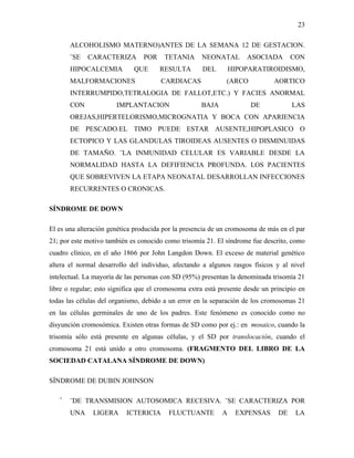 23

       ALCOHOLISMO MATERNO)ANTES DE LA SEMANA 12 DE GESTACION.
       ¨SE   CARACTERIZA         POR    TETANIA      NEONATAL        ASOCIADA        CON
       HIPOCALCEMIA          QUE       RESULTA       DEL        HIPOPARATIROIDISMO,
       MALFORMACIONES                  CARDIACAS              (ARCO            AORTICO
       INTERRUMPIDO,TETRALOGIA DE FALLOT,ETC.) Y FACIES ANORMAL
       CON             IMPLANTACION                  BAJA             DE             LAS
       OREJAS,HIPERTELORISMO,MICROGNATIA Y BOCA CON APARIENCIA
       DE PESCADO.EL TIMO PUEDE ESTAR AUSENTE,HIPOPLASICO O
       ECTOPICO Y LAS GLANDULAS TIROIDEAS AUSENTES O DISMINUIDAS
       DE TAMAÑO. ¨LA INMUNIDAD CELULAR ES VARIABLE DESDE LA
       NORMALIDAD HASTA LA DEFIFIENCIA PROFUNDA. LOS PACIENTES
       QUE SOBREVIVEN LA ETAPA NEONATAL DESARROLLAN INFECCIONES
       RECURRENTES O CRONICAS.

SÍNDROME DE DOWN

El es una alteración genética producida por la presencia de un cromosoma de más en el par
21; por este motivo también es conocido como trisomía 21. El síndrome fue descrito, como
cuadro clínico, en el año 1866 por John Langdon Down. El exceso de material genético
altera el normal desarrollo del individuo, afectando a algunos rasgos físicos y al nivel
intelectual. La mayoría de las personas con SD (95%) presentan la denominada trisomía 21
libre o regular; esto significa que el cromosoma extra está presente desde un principio en
todas las células del organismo, debido a un error en la separación de los cromosomas 21
en las células germinales de uno de los padres. Este fenómeno es conocido como no
disyunción cromosómica. Existen otras formas de SD como por ej.: en mosaico, cuando la
trisomía sólo está presente en algunas células, y el SD por translocación, cuando el
cromosoma 21 está unido a otro cromosoma. (FRAGMENTO DEL LIBRO DE LA
SOCIEDAD CATALANA SÍNDROME DE DOWN)

SÍNDROME DE DUBIN JOHNSON

   ¨   ¨DE TRANSMISION AUTOSOMICA RECESIVA. ¨SE CARACTERIZA POR
       UNA     LIGERA      ICTERICIA      FLUCTUANTE        A    EXPENSAS       DE    LA
 
