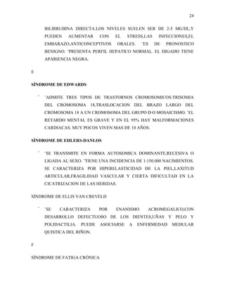 24

        BILIRRUBINA DIRECTA.LOS NIVELES SUELEN SER DE 2-5 MG/DL,Y
        PUEDEN    AUMENTAR      CON   EL    STRESS,LAS    INFECCIONES,EL
        EMBARAZO,ANTICONCEPTIVOS        ORALES.    ¨ES   DE   PRONOSTICO
        BENIGNO. ¨PRESENTA PERFIL HEPATICO NORMAL. EL HIGADO TIENE
        APARIENCIA NEGRA.

E

SÍNDROME DE EDWARDS

    ¨   ¨ADMITE TRES TIPOS DE TRASTORNOS CROMOSOMICOS:TRISOMIA
        DEL CROMOSOMA 18,TRASLOCACION DEL BRAZO LARGO DEL
        CROMOSOMA 18 A UN CROMOSOMA DEL GRUPO D O MOSAICISMO. ¨EL
        RETARDO MENTAL ES GRAVE Y EN EL 95% HAY MALFORMACIONES
        CARDIACAS. MUY POCOS VIVEN MAS DE 10 AÑOS.

SÍNDROME DE EHLERS-DANLOS

    ¨   ¨SE TRANSMITE EN FORMA AUTOSOMICA DOMINANTE,RECESIVA O
        LIGADA AL SEXO. ¨TIENE UNA INCIDENCIA DE 1:150.000 NACIMIENTOS.
        SE CARACTERIZA POR HIPERELASTICIDAD DE LA PIEL,LAXITUD
        ARTICULAR,FRAGILIDAD VASCULAR Y CIERTA DIFICULTAD EN LA
        CICATRIZACION DE LAS HERIDAS.

SÍNDROME DE ELLIS VAN CREVELD

    ¨   ¨SE   CARACTERIZA       POR   ENANISMO       ACROMEGALICO,CON
        DESARROLLO DEFECTUOSO DE LOS DIENTES,UÑAS Y PELO Y
        POLIDACTILIA.   PUEDE   ASOCIARSE   A     ENFERMEDAD    MEDULAR
        QUISTICA DEL RIÑON.

F

SÍNDROME DE FATIGA CRÓNICA
 