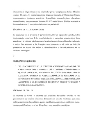 25

El síndrome de fatiga crónica es una enfermedad grave y compleja que afecta a diferentes
sistemas del cuerpo. Se caracteriza por una fatiga que incapacita, problemas neurológicos,
neuromusculares, trastornos cognitivos, desequilibrio neuroendocrinos, alteraciones
inmunológicas y otros numerosos síntomas. El SFC puede llegar a debilitar seriamente y
durar muchos anos. Es una enfermedad reconocida por la OMS.

SÍNDROME DE FITZH-HUGH-CURTIS

Se caracteriza por la presencia de pelviperitonitis,dolor en hipocondrio derecho, fiebre,
hepatomegalia. La mayoría de los casos la infección es transmitida sexualmente en forma
ascendente y la etiología más frecuente es la neisseria gonorrhoeae, chlamydia trachomatis
o ambos. Este síndrome se ha descripto excepcionalmente en el varón con infección
gonocóccica por lo que cabe admitir la contaminación de la cavidad peritoneal por vía
linfática o hematógena.

G

SÍNDROME DE GARDNER

    ¨   ¨ES UNA VARIANTE DE LA POLIPOSIS ADENOMATOSA FAMILIAR. ¨SE
        CARACTERIZA POR ADENOMAS DEL COLON,OSTEOMAs,FIBROMAS,
        QUISTES DERMOIDES, HIPERTROFIA DEL EPITELIO PIGMENTARIO DE
        LA RETINA. ¨TAMBIEN SE PUEDE ACOMPAÑAR DE ADENOMAS EN EL
        ESTOMAGO E INTESTINO DELGADO. LOS ADENOMAS PERIAMPULARES
        ASOCIADOS A SD. DE GARDNER TIENEN UNA MAYOR TENDENCIA A
        DESARROLLAR CARCINOMAS.

SÍNDROME DE GORLIN

El síndrome de Gorlin o síndrome del carcinoma basocelular nevoide, es una
genodermatosis de herencia autosómica dominante con una alta penetrancia que asocia
múltiples carcinomas basocelulares, quistes mandibulares, depresiones puntiformes palmo-
plantares, calcificaciones en la hoz del cerebro y otras anomalías esqueléticas.
 
