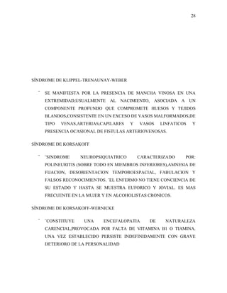 28




SÍNDROME DE KLIPPEL-TRENAUNAY-WEBER

  ¨   SE MANIFIESTA POR LA PRESENCIA DE MANCHA VINOSA EN UNA
      EXTREMIDAD,USUALMENTE AL NACIMIENTO, ASOCIADA A UN
      COMPONENTE PROFUNDO QUE COMPROMETE HUESOS Y TEJIDOS
      BLANDOS,CONSISTENTE EN UN EXCESO DE VASOS MALFORMADOS,DE
      TIPO   VENAS,ARTERIAS,CAPILARES   Y   VASOS    LINFATICOS   Y
      PRESENCIA OCASIONAL DE FISTULAS ARTERIOVENOSAS.

SÍNDROME DE KORSAKOFF

  ¨   ¨SINDROME     NEUROPSIQUIATRICO       CARACTERIZADO     POR:
      POLINEURITIS (SOBRE TODO EN MIEMBROS INFERIORES),AMNESIA DE
      FIJACION, DESORIENTACION TEMPOROESPACIAL, FABULACION Y
      FALSOS RECONOCIMIENTOS. ¨EL ENFERMO NO TIENE CONCIENCIA DE
      SU ESTADO Y HASTA SE MUESTRA EUFORICO Y JOVIAL. ES MAS
      FRECUENTE EN LA MUJER Y EN ALCOHOLISTAS CRONICOS.

SÍNDROME DE KORSAKOFF-WERNICKE

  ¨   ¨CONSTITUYE    UNA     ENCEFALOPATIA      DE     NATURALEZA
      CARENCIAL,PROVOCADA POR FALTA DE VITAMINA B1 O TIAMINA.
      UNA VEZ ESTABLECIDO PERSISTE INDEFINIDAMENTE CON GRAVE
      DETERIORO DE LA PERSONALIDAD
 