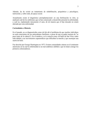 3

Además, ha de existir un tratamiento de rehabilitación, psiquiátrico y psicológico,
nutricional, y sobre todo, de apoyo social.

Actualmente existe el diagnóstico preimplantacional: en una fertilización in vitro, se
analizará cuál de los embriones que se han comenzado a desarrollar presenta la enfermedad,
y cuál no, implantando únicamente el sano, de tal manera que el hijo deseado no estará
afectado por esta enfermedad.

Curiosidades e Historia

En el pasado, no se diagnosticaba como tal (de ahí el problema de que muchos individuos
no sean conscientes de sus antecedentes familiares, a pesar de que su padre muriera de "se
puso tonto de la cabeza"). En el medievo, se le conocía como «el baile de San Vito» sobre
todo debido a sus movimientos espasmódicos que dificultan la marcha y que asemejan una
suerte de baile.

Fue descrita por George Huntington en 1872. Existen comunidades enteras en el continente
americano en la cual la enfermedad es un mal endémico (debido a que la traían consigo los
primeros colonizadores).
 