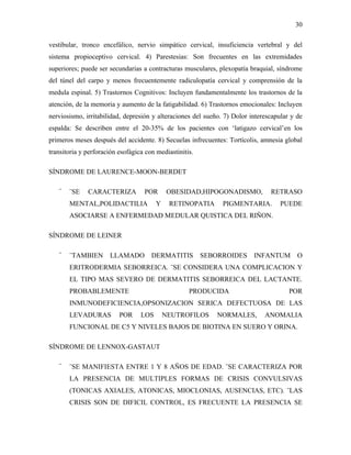 30

vestibular, tronco encefálico, nervio simpático cervical, insuficiencia vertebral y del
sistema propioceptivo cervical. 4) Parestesias: Son frecuentes en las extremidades
superiores; puede ser secundarias a contracturas musculares, plexopatía braquial, síndrome
del túnel del carpo y menos frecuentemente radiculopatía cervical y comprensión de la
medula espinal. 5) Trastornos Cognitivos: Incluyen fundamentalmente los trastornos de la
atención, de la memoria y aumento de la fatigabilidad. 6) Trastornos emocionales: Incluyen
nerviosismo, irritabilidad, depresión y alteraciones del sueño. 7) Dolor interescapular y de
espalda: Se describen entre el 20-35% de los pacientes con ‘latigazo cervical’en los
primeros meses después del accidente. 8) Secuelas infrecuentes: Tortícolis, amnesia global
transitoria y perforación esofágica con mediastinitis.

SÍNDROME DE LAURENCE-MOON-BERDET

   ¨   ¨SE    CARACTERIZA          POR       OBESIDAD,HIPOGONADISMO,            RETRASO
       MENTAL,POLIDACTILIA              Y    RETINOPATIA       PIGMENTARIA.        PUEDE
       ASOCIARSE A ENFERMEDAD MEDULAR QUISTICA DEL RIÑON.

SÍNDROME DE LEINER

   ¨   ¨TAMBIEN       LLAMADO         DERMATITIS         SEBORROIDES      INFANTUM        O
       ERITRODERMIA SEBORREICA. ¨SE CONSIDERA UNA COMPLICACION Y
       EL TIPO MAS SEVERO DE DERMATITIS SEBORREICA DEL LACTANTE.
       PROBABLEMENTE                                PRODUCIDA                          POR
       INMUNODEFICIENCIA,OPSONIZACION SERICA DEFECTUOSA DE LAS
       LEVADURAS          POR     LOS       NEUTROFILOS      NORMALES,        ANOMALIA
       FUNCIONAL DE C5 Y NIVELES BAJOS DE BIOTINA EN SUERO Y ORINA.

SÍNDROME DE LENNOX-GASTAUT

   ¨   ¨SE MANIFIESTA ENTRE 1 Y 8 AÑOS DE EDAD. ¨SE CARACTERIZA POR
       LA PRESENCIA DE MULTIPLES FORMAS DE CRISIS CONVULSIVAS
       (TONICAS AXIALES, ATONICAS, MIOCLONIAS, AUSENCIAS, ETC). ¨LAS
       CRISIS SON DE DIFICIL CONTROL, ES FRECUENTE LA PRESENCIA SE
 